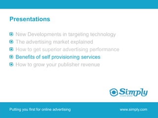 Presentations

    New Developments in targeting technology
    The advertising market explained
    How to get superior advertising performance
    Benefits of self provisioning services
    How to grow your publisher revenue




Putting you first for online advertising          www.simply.com
 