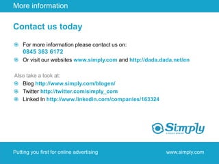 More information

Contact us today

    For more information please contact us on:
    0845 363 6172
    Or visit our websites www.simply.com and http://dada.dada.net/en

Also take a look at:
   Blog http://www.simply.com/blogen/
   Twitter http://twitter.com/simply_com
   Linked In http://www.linkedin.com/companies/163324




Putting you first for online advertising                   www.simply.com
 