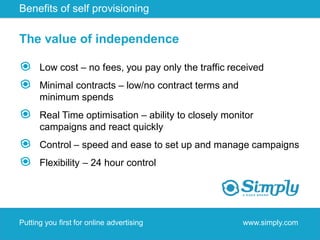 Benefits of self provisioning

The value of independence

      Low cost – no fees, you pay only the traffic received
      Minimal contracts – low/no contract terms and
      minimum spends
      Real Time optimisation – ability to closely monitor
      campaigns and react quickly
      Control – speed and ease to set up and manage campaigns
      Flexibility – 24 hour control




Putting you first for online advertising              www.simply.com
 