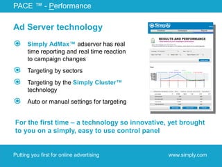 PACE ™ - Performance

Ad Server technology
      Simply AdMax™ adserver has real
      time reporting and real time reaction
      to campaign changes
      Targeting by sectors
      Targeting by the Simply Cluster™
      technology
      Auto or manual settings for targeting


For the first time – a technology so innovative, yet brought
to you on a simply, easy to use control panel


Putting you first for online advertising        www.simply.com
 