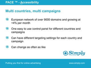PACE ™ - Accessibility

Multi countries, multi campaigns

      European network of over 9000 domains and growing at
      +4% per month

      One easy to use control panel for different countries and
      campaigns

      Can have different targeting settings for each country and
      campaign

      Can change as often as like




Putting you first for online advertising             www.simply.com
 