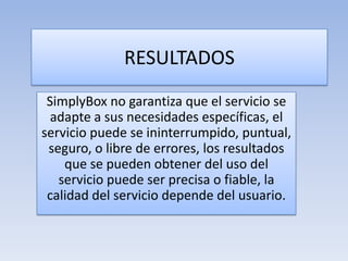 RESULTADOS
SimplyBox no garantiza que el servicio se
adapte a sus necesidades específicas, el
servicio puede se ininterrumpido, puntual,
seguro, o libre de errores, los resultados
que se pueden obtener del uso del
servicio puede ser precisa o fiable, la
calidad del servicio depende del usuario.
 
