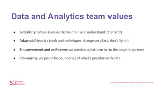 Data and Analytics team values
● Simplicity: simple is easier to maintain and understand (it’s hard!)
● Adaptability: data tools and techniques change very fast, don’t fight it
● Empowerment and self-serve: we provide a platform to do the easy things easy
● Pioneering: we push the boundaries of what’s possible with data
 
