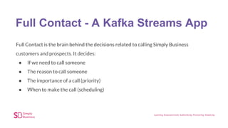 Full Contact - A Kafka Streams App
Full Contact is the brain behind the decisions related to calling Simply Business
customers and prospects. It decides:
● If we need to call someone
● The reason to call someone
● The importance of a call (priority)
● When to make the call (scheduling)
 