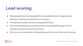 Lead scoring
● We developed a lead scoring algorithm using AdaBoost which, using customer
behaviour, predicts how likely they are to convert
● This approach notably improved retargeting efficiency
● We are now developing a streaming version using LightGBM to plug it to Full
Contact and improve call centre efficiency
● We can tune it to not bother at all people who we think aren’t interested in buying
 