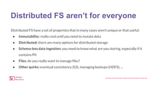 Distributed FS aren’t for everyone
Distributed FS have a set of properties that in many cases aren’t unique or that useful:
● Immutability: really cool until you need to mutate data
● Distributed: there are many options for distributed storage
● Schema-less data ingestion: you need to know what are you storing, especially if it
contains PII
● Files: do you really want to manage files?
● Other quirks: eventual consistency (S3), managing backups (HDFS), ...
 