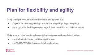 Plan for flexibility and agility
Using the right tools, or our love-hate relationship with SQL:
● It’s great for querying, testing stuff and hacking things together quickly
● Not so good for building complex logic: lots of repetition and difficult to test
Make your architecture loosely coupled so that you can change bits at a time:
● Use Kafka to decouple real-time applications
● Use S3/HDFS/DB to decouple batch applications
 