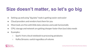 Size doesn’t matter, so let’s go big
● Setting up and using “big data” tools is getting easier and easier
● Cloud providers and vendors host them for you
● Most tools are fine with little data volumes and scale horizontally
● CPU, storage and network are getting cheaper faster than (our) data needs
● Examples:
○ Spark: from a local notebook to processing petabytes
○ Kafka Streams: useful regardless of volume
 