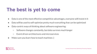 The best is yet to come
● Data is one of the most effective competitive advantages, everyone will invest in it
● Data will be used to self-optimize pretty much everything that can be optimized
● Data-centric ways of thinking about software engineering:
○ Software changes constantly, but data survives much longer
○ Event driven architectures and microservices
● Make sure you learn how to teach machines :)
 