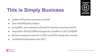 This is Simply Business
● Largest UK business insurance provider
● Over 450,000 policy holders
● Using BML, tech and data to disrupt the business insurance market
● Acquired in 2016 (£120M) and again by Travellers in 2017 (£402M)
● #1 best company to work for in 2015 and 2016 among other awards
● Certified B Corporation since 2017
 