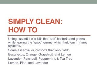 SIMPLY CLEAN:
HOW TO
Using essential oils kills the “bad” bacteria and germs,
while leaving the “good” germs, which help our immune
systems.
Some essential oil combo’s that work well:
Eucalyptus, Orange, Grapefruit, and Lemon
Lavender, Patchouli, Peppermint, & Tea Tree
Lemon, Pine, and Lavender
 