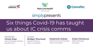 Six things Covid-19 has taught
us about IC crisis comms
Hosted by
Chuck Gose
Senior Strategic Advisor
SocialChorus
Guests
Bridget Therriault
System Director
Main Line Health
Stephanie Sobala
Internal Comms Manager
Main Line Health
Giulia Cherbavaz
Media Manager
Convatec
simplypresents
 