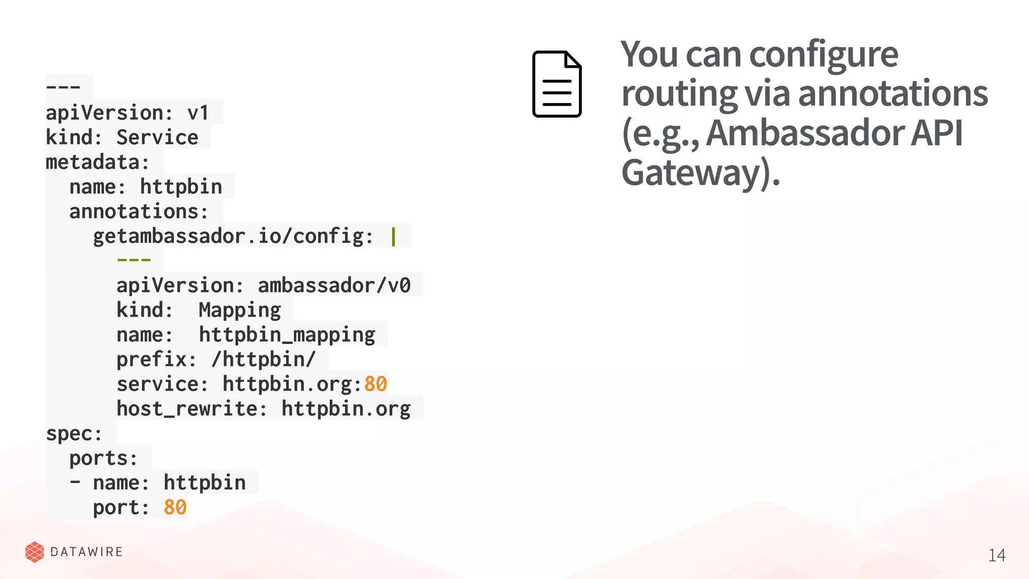 14
Youcanconfigure
routingviaannotations
(e.g.,AmbassadorAPI
Gateway).
---
apiVersion: v1
kind: Service
metadata:
name: httpbin
annotations:
getambassador.io/config: |
---
apiVersion: ambassador/v0
kind: Mapping
name: httpbin_mapping
prefix: /httpbin/
service: httpbin.org:80
host_rewrite: httpbin.org
spec:
ports:
- name: httpbin
port: 80
 