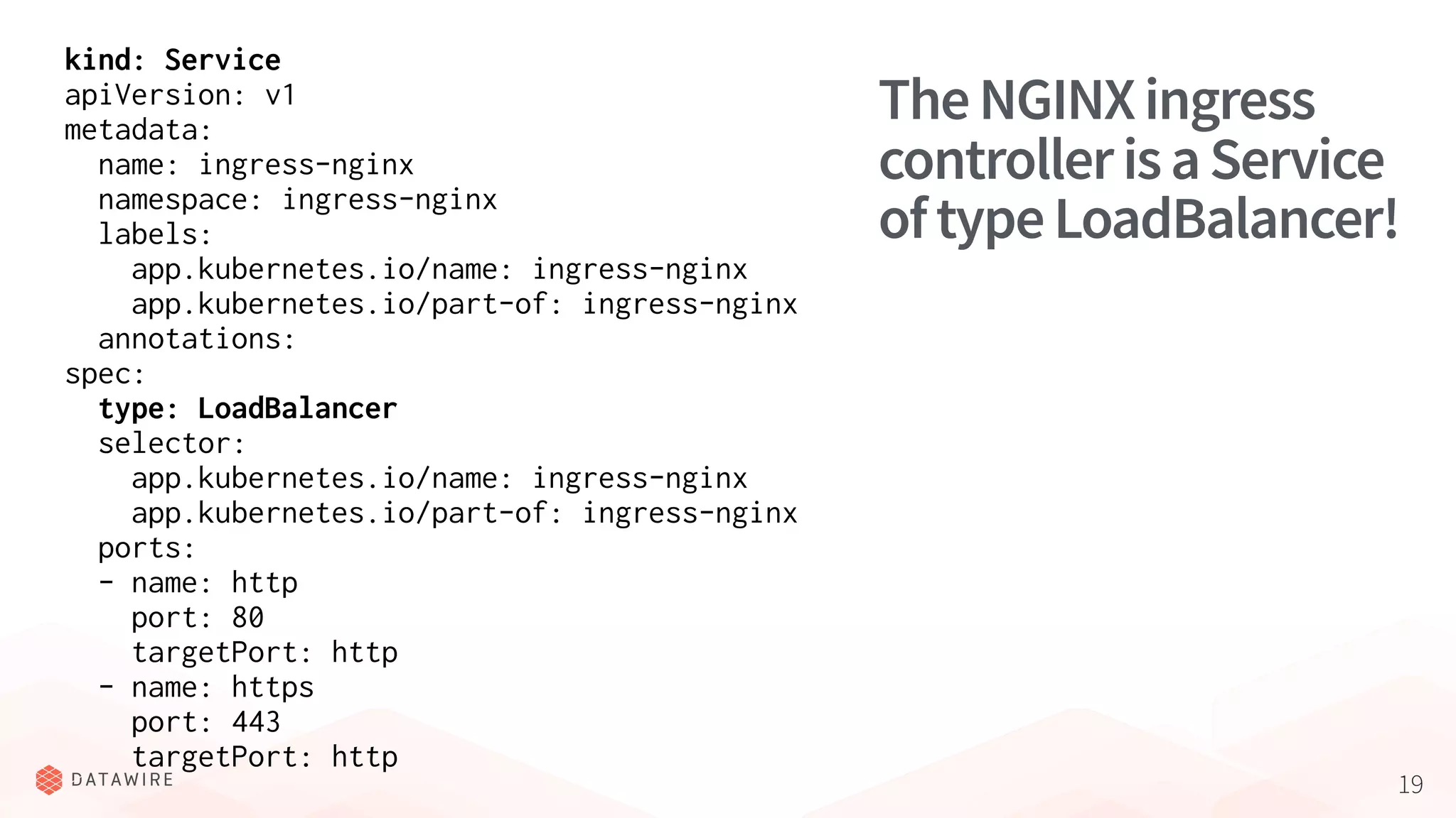 19
TheNGINXingress
controllerisaService
oftypeLoadBalancer!
kind: Service
apiVersion: v1
metadata:
name: ingress-nginx
namespace: ingress-nginx
labels:
app.kubernetes.io/name: ingress-nginx
app.kubernetes.io/part-of: ingress-nginx
annotations:
spec:
type: LoadBalancer
selector:
app.kubernetes.io/name: ingress-nginx
app.kubernetes.io/part-of: ingress-nginx
ports:
- name: http
port: 80
targetPort: http
- name: https
port: 443
targetPort: http
 