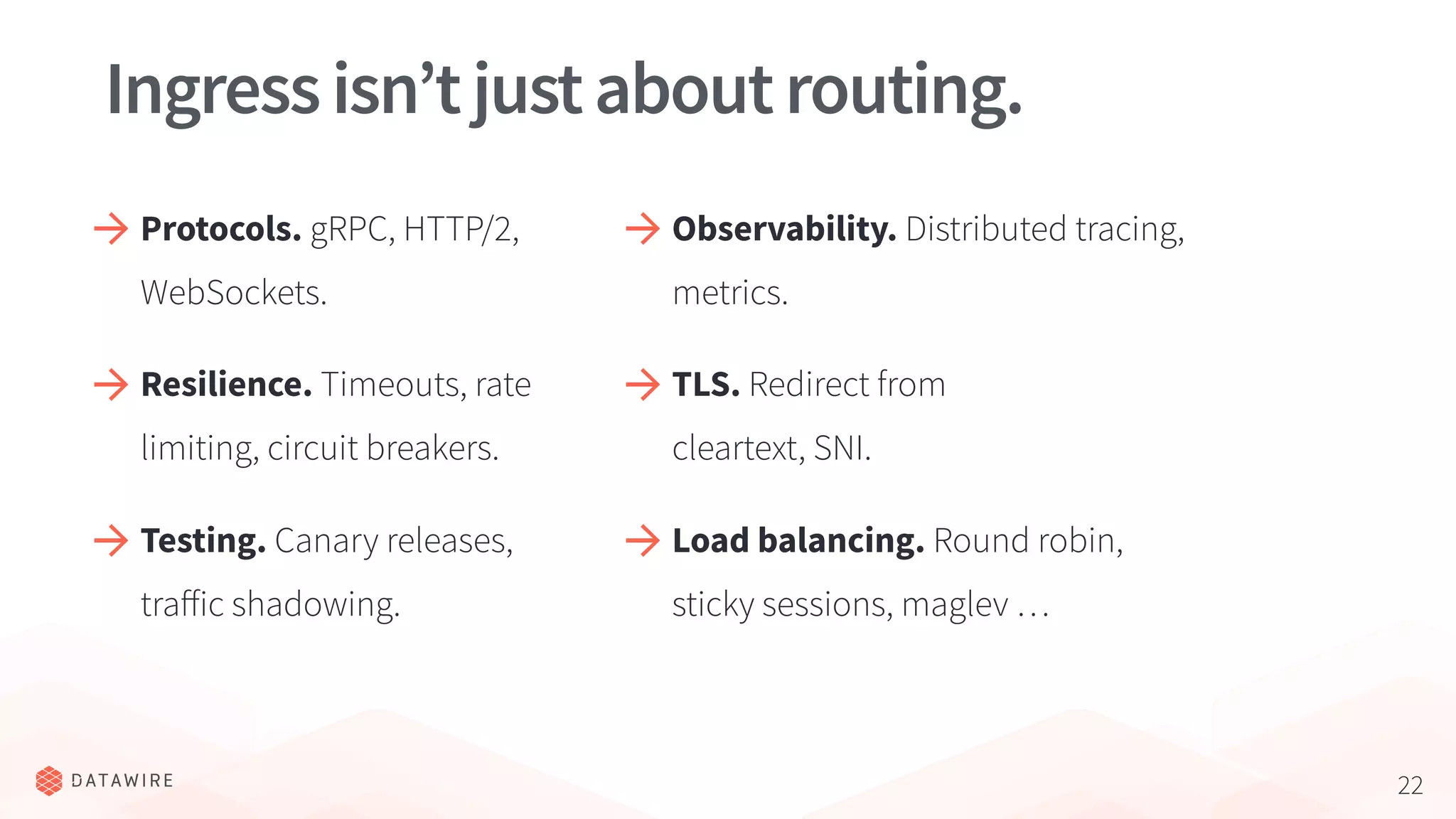 22
Ingressisn’tjustaboutrouting.
Protocols. gRPC, HTTP/2,
WebSockets.
Resilience. Timeouts, rate
limiting, circuit breakers.
Observability. Distributed tracing,
metrics.
TLS. Redirect from
cleartext, SNI.
Testing. Canary releases,
traﬀic shadowing.
Load balancing. Round robin,
sticky sessions, maglev …
 