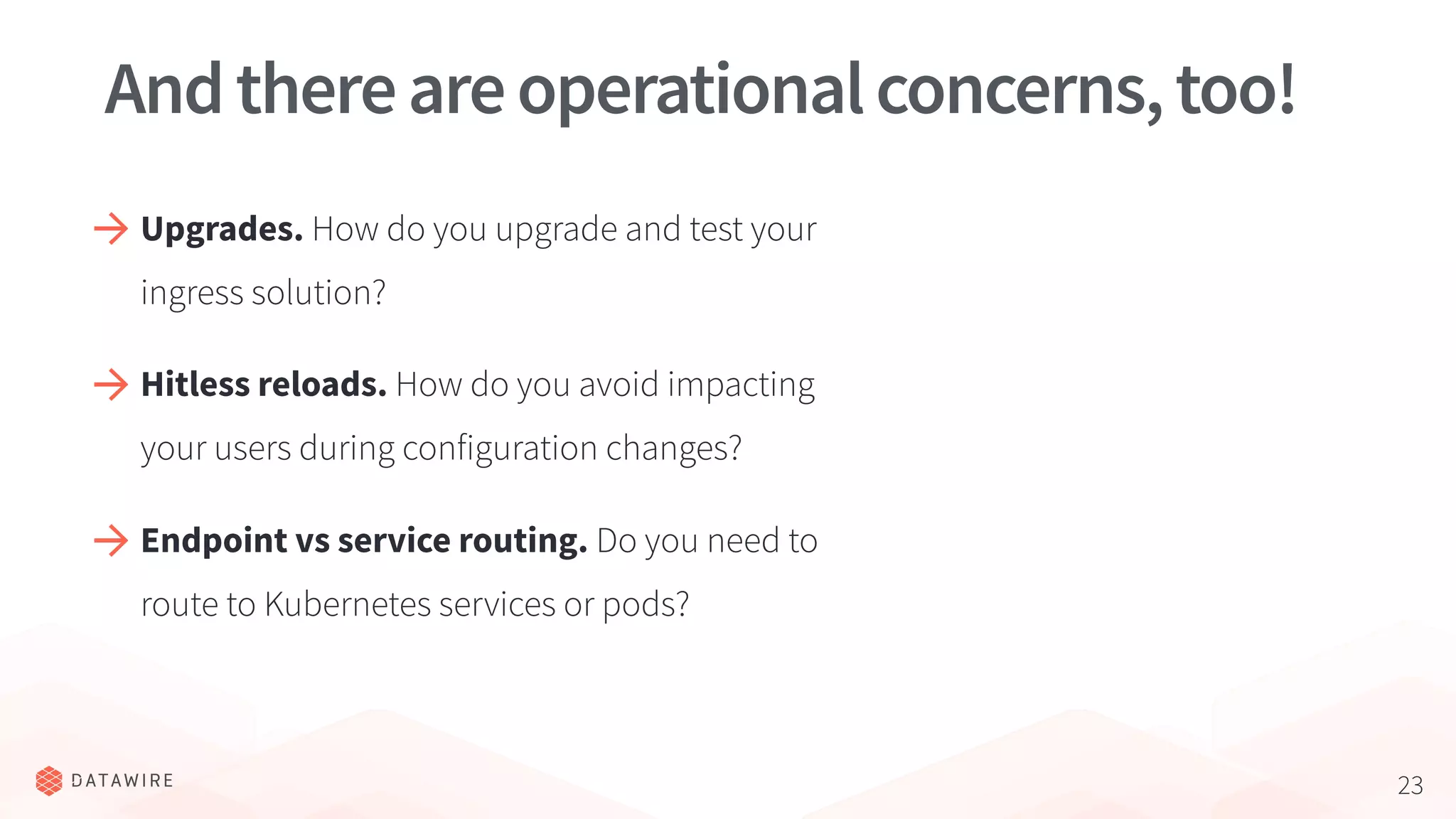 23
Andthereareoperationalconcerns,too!
Upgrades. How do you upgrade and test your
ingress solution?
Hitless reloads. How do you avoid impacting
your users during configuration changes?
Endpoint vs service routing. Do you need to
route to Kubernetes services or pods?
 