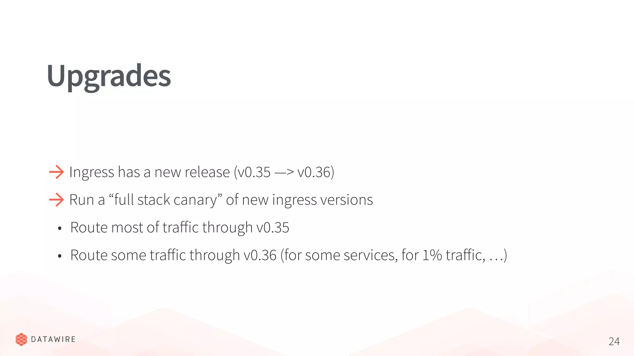 24
Upgrades
Ingress has a new release (v0.35 —> v0.36)
Run a “full stack canary” of new ingress versions
• Route most of traﬀic through v0.35
• Route some traﬀic through v0.36 (for some services, for 1% traﬀic, …)
 