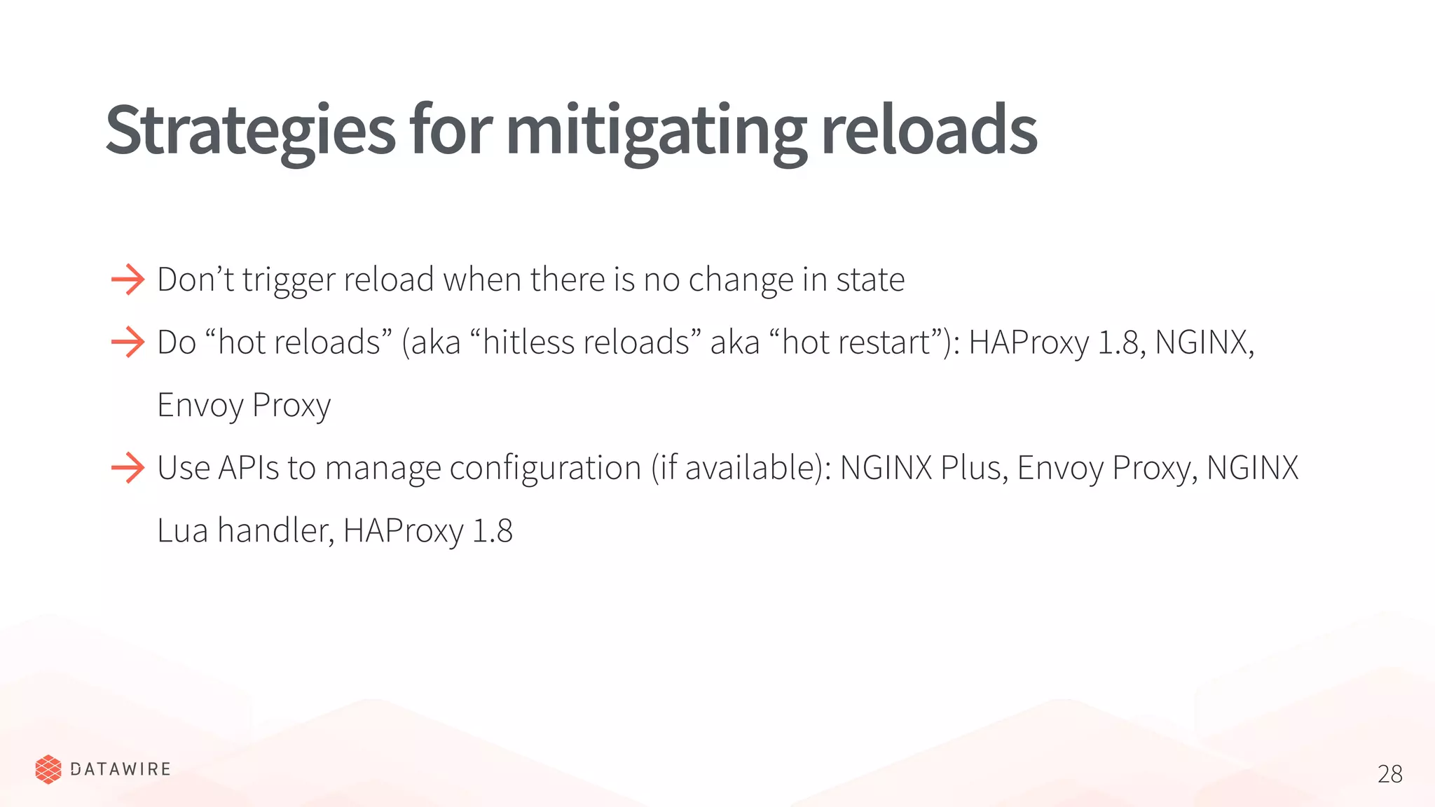 28
Strategiesformitigatingreloads
Don’t trigger reload when there is no change in state
Do “hot reloads” (aka “hitless reloads” aka “hot restart”): HAProxy 1.8, NGINX,
Envoy Proxy
Use APIs to manage configuration (if available): NGINX Plus, Envoy Proxy, NGINX
Lua handler, HAProxy 1.8
 