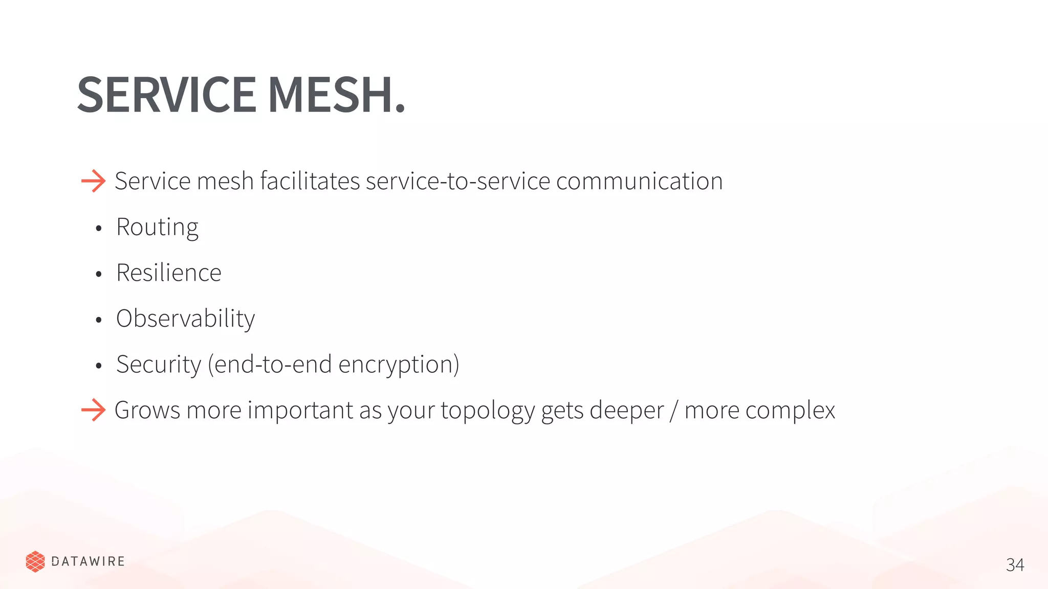 34
SERVICEMESH.
Service mesh facilitates service-to-service communication
• Routing
• Resilience
• Observability
• Security (end-to-end encryption)
Grows more important as your topology gets deeper / more complex
 