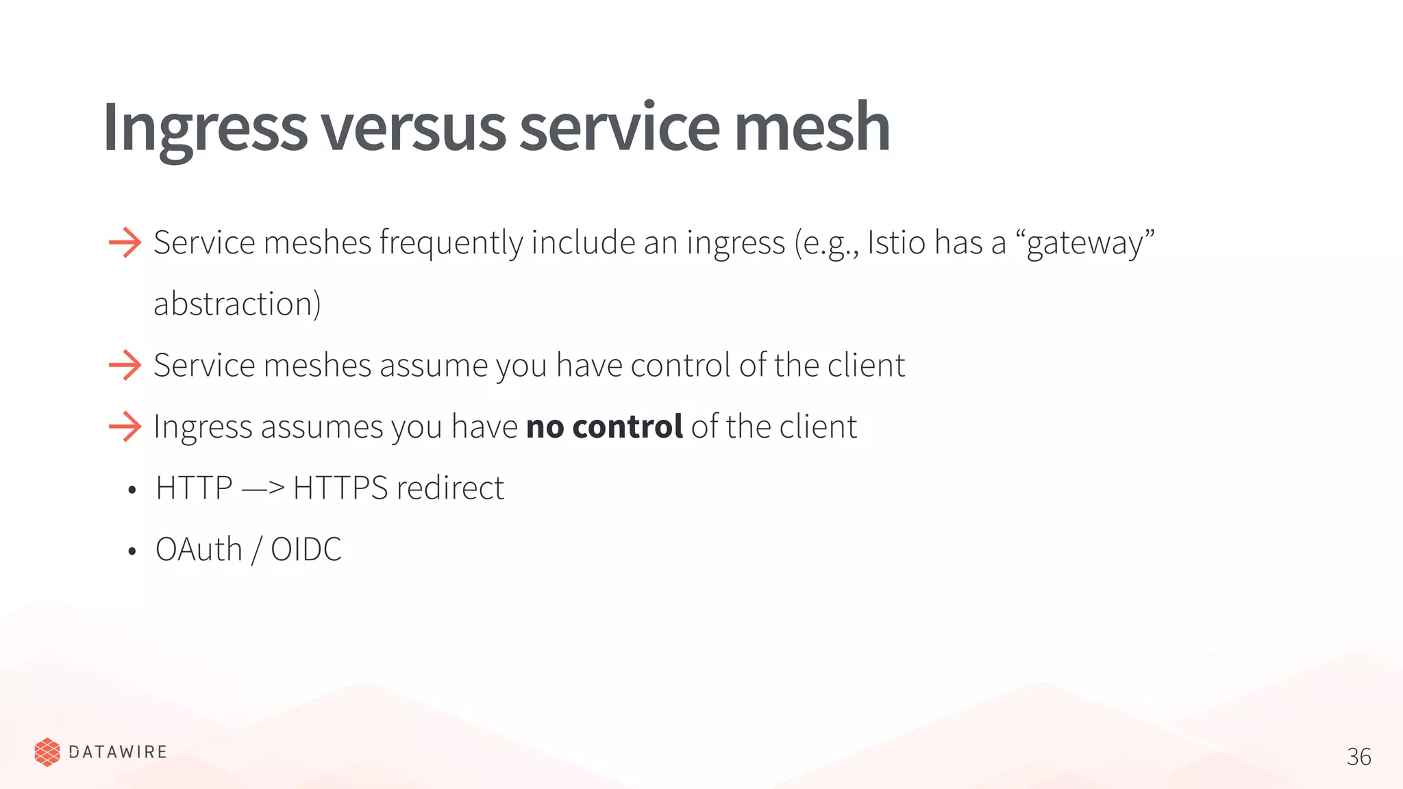 36
Ingressversusservicemesh
Service meshes frequently include an ingress (e.g., Istio has a “gateway”
abstraction)
Service meshes assume you have control of the client
Ingress assumes you have no control of the client
• HTTP —> HTTPS redirect
• OAuth / OIDC
 