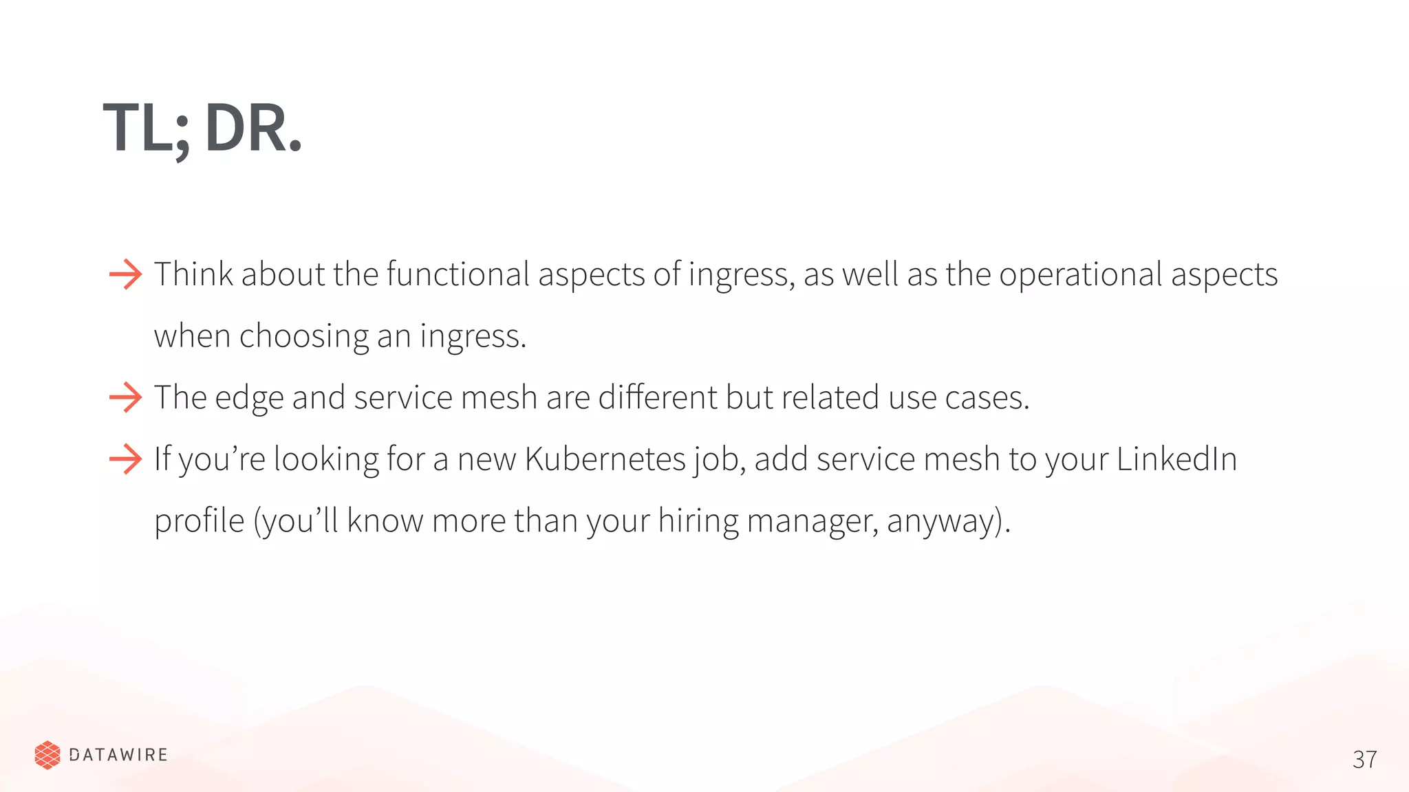 37
TL;DR.
Think about the functional aspects of ingress, as well as the operational aspects
when choosing an ingress.
The edge and service mesh are diﬀerent but related use cases.
If you’re looking for a new Kubernetes job, add service mesh to your LinkedIn
profile (you’ll know more than your hiring manager, anyway).
 