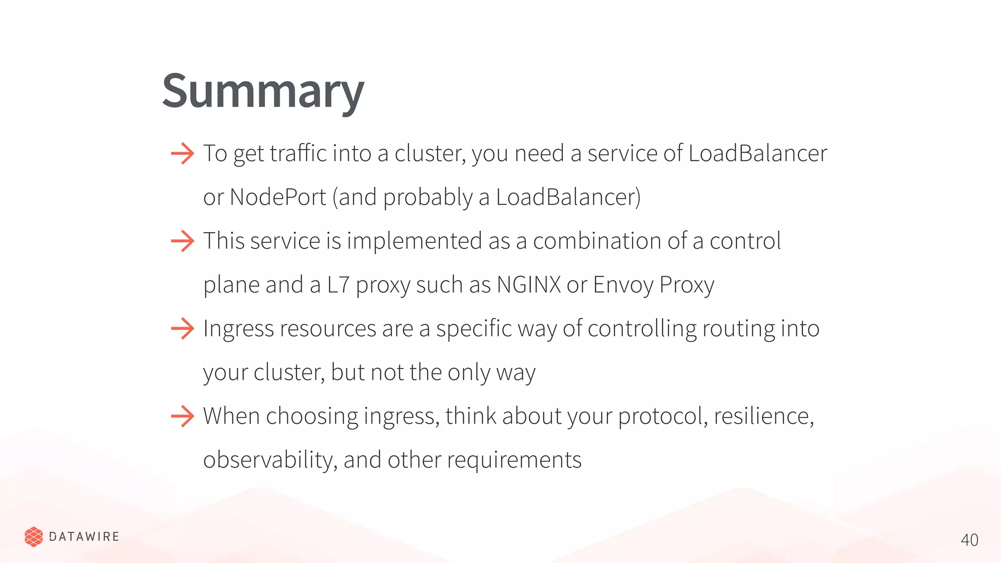 40
To get traﬀic into a cluster, you need a service of LoadBalancer
or NodePort (and probably a LoadBalancer)
This service is implemented as a combination of a control
plane and a L7 proxy such as NGINX or Envoy Proxy
Ingress resources are a specific way of controlling routing into
your cluster, but not the only way
When choosing ingress, think about your protocol, resilience,
observability, and other requirements
Summary
 