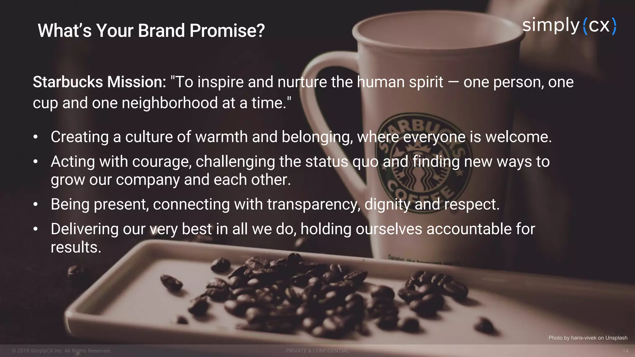 © 2019 SimplyCX Inc. All Rights Reserved. PRIVATE & CONFIDENTIAL© 2019 SimplyCX Inc. All Rights Reserved. PRIVATE & CONFIDENTIAL 14
Starbucks Mission: "To inspire and nurture the human spirit — one person, one
cup and one neighborhood at a time."
• Creating a culture of warmth and belonging, where everyone is welcome.
• Acting with courage, challenging the status quo and finding new ways to
grow our company and each other.
• Being present, connecting with transparency, dignity and respect.
• Delivering our very best in all we do, holding ourselves accountable for
results.
What’s Your Brand Promise?
Photo by hans-vivek on Unsplash
 