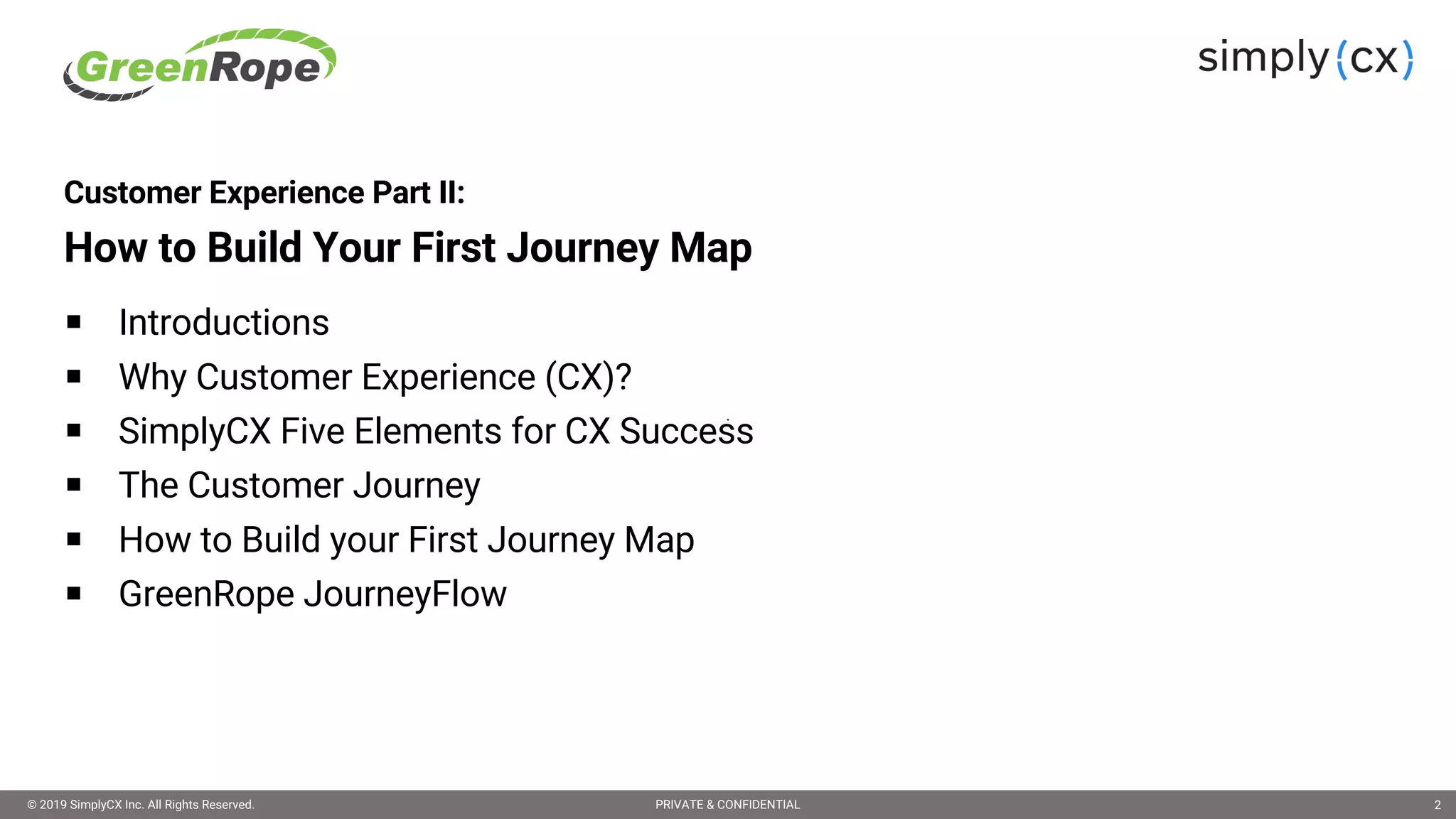 © 2019 SimplyCX Inc. All Rights Reserved. PRIVATE & CONFIDENTIAL© 2019 SimplyCX Inc. All Rights Reserved. PRIVATE & CONFIDENTIAL 2
Customer Experience Part II:
How to Build Your First Journey Map
§ Introductions
§ Why Customer Experience (CX)?
§ SimplyCX Five Elements for CX Success
§ The Customer Journey
§ How to Build your First Journey Map
§ GreenRope JourneyFlow
 