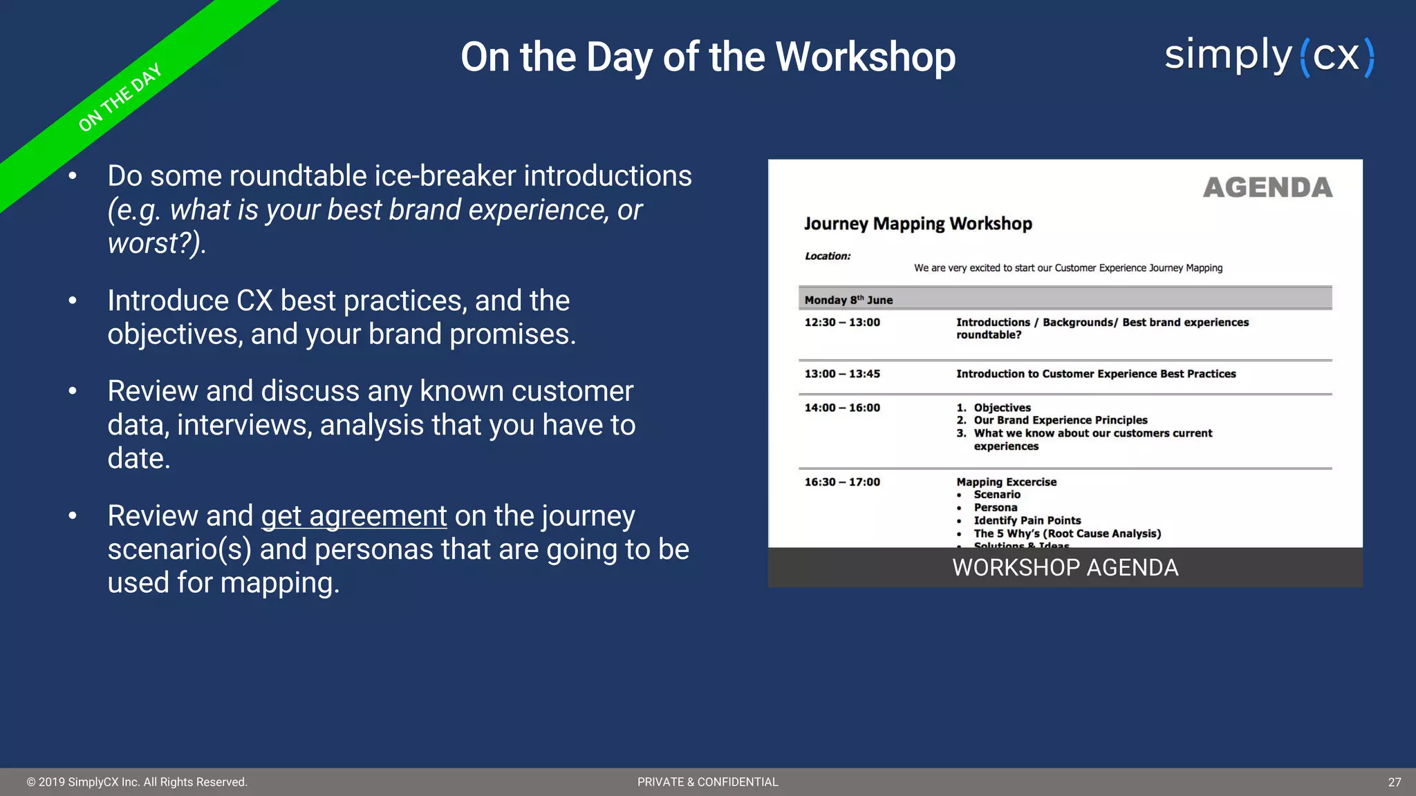 © 2019 SimplyCX Inc. All Rights Reserved. PRIVATE & CONFIDENTIAL© 2019 SimplyCX Inc. All Rights Reserved. PRIVATE & CONFIDENTIAL 27
On the Day of the Workshop
WORKSHOP AGENDA
• Do some roundtable ice-breaker introductions
(e.g. what is your best brand experience, or
worst?).
• Introduce CX best practices, and the
objectives, and your brand promises.
• Review and discuss any known customer
data, interviews, analysis that you have to
date.
• Review and get agreement on the journey
scenario(s) and personas that are going to be
used for mapping.
 