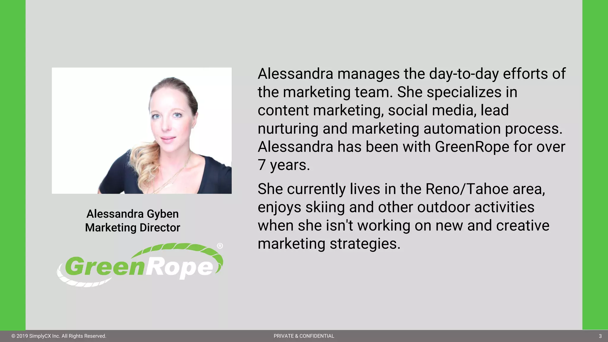 © 2019 SimplyCX Inc. All Rights Reserved. PRIVATE & CONFIDENTIAL© 2019 SimplyCX Inc. All Rights Reserved. PRIVATE & CONFIDENTIAL 3
Alessandra manages the day-to-day efforts of
the marketing team. She specializes in
content marketing, social media, lead
nurturing and marketing automation process.
Alessandra has been with GreenRope for over
7 years.
She currently lives in the Reno/Tahoe area,
enjoys skiing and other outdoor activities
when she isn't working on new and creative
marketing strategies.
Alessandra Gyben
Marketing Director
 