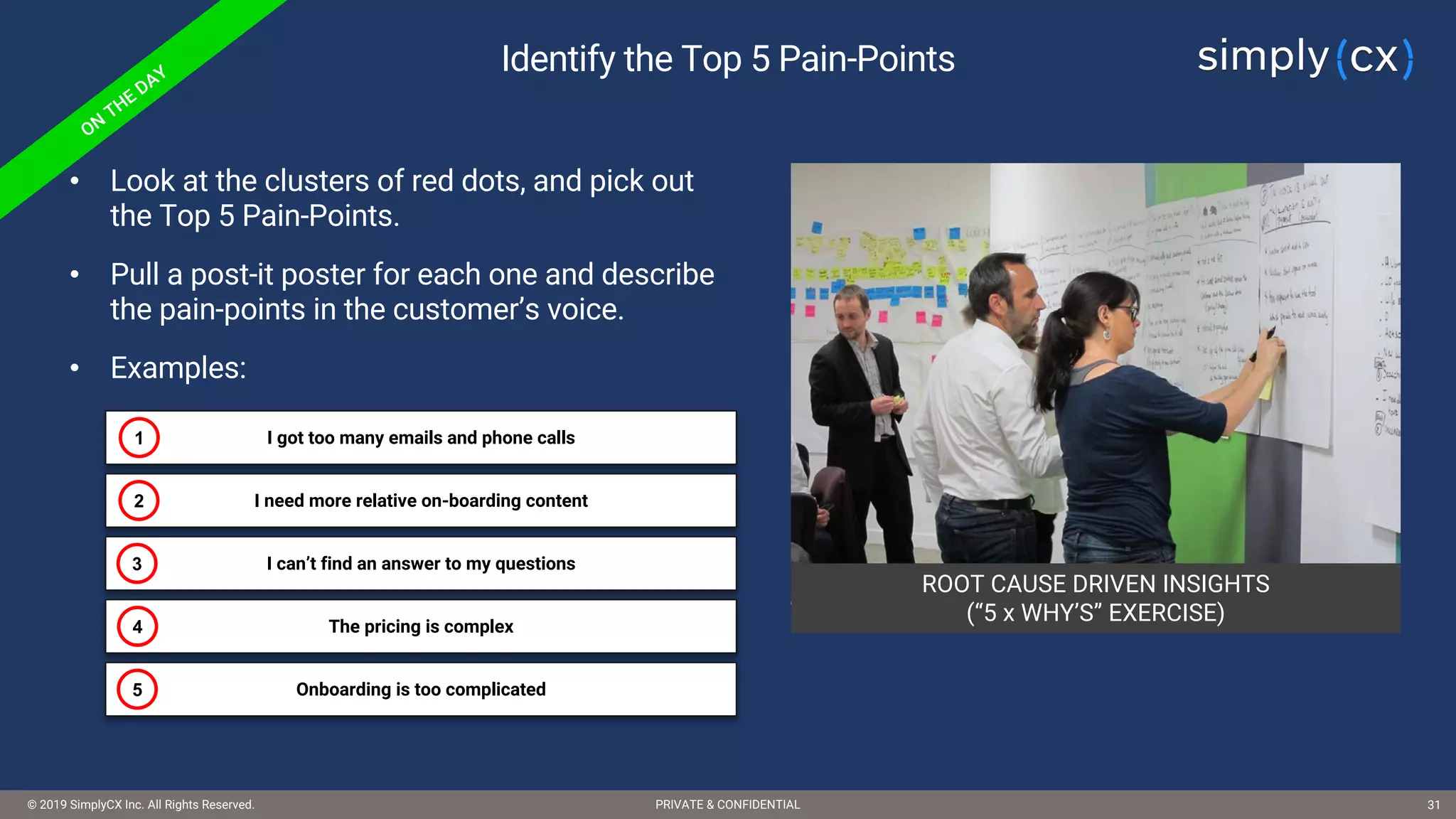 © 2019 SimplyCX Inc. All Rights Reserved. PRIVATE & CONFIDENTIAL© 2019 SimplyCX Inc. All Rights Reserved. PRIVATE & CONFIDENTIAL 31
ROOT CAUSE DRIVEN INSIGHTS
(“5 x WHY’S” EXERCISE)
Identify the Top 5 Pain-Points
• Look at the clusters of red dots, and pick out
the Top 5 Pain-Points.
• Pull a post-it poster for each one and describe
the pain-points in the customer’s voice.
• Examples:
I got too many emails and phone calls1
I need more relative on-boarding content2
I can’t find an answer to my questions3
The pricing is complex4
Onboarding is too complicated5
 