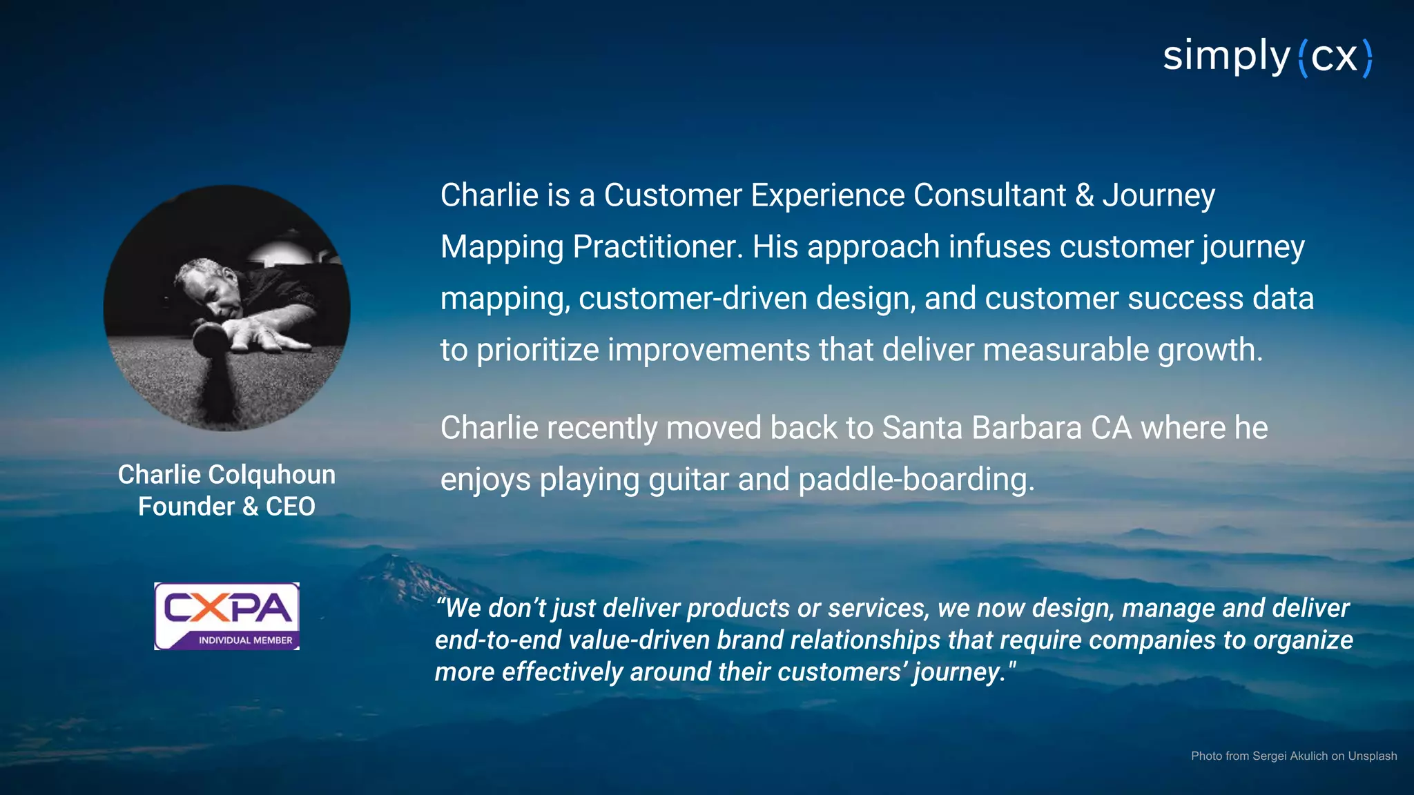 © 2019 SimplyCX Inc. All Rights Reserved. PRIVATE & CONFIDENTIAL© 2019 SimplyCX Inc. All Rights Reserved. PRIVATE & CONFIDENTIAL 4
Charlie is a Customer Experience Consultant & Journey
Mapping Practitioner. His approach infuses customer journey
mapping, customer-driven design, and customer success data
to prioritize improvements that deliver measurable growth.
Charlie recently moved back to Santa Barbara CA where he
enjoys playing guitar and paddle-boarding.Charlie Colquhoun
Founder & CEO
“We don’t just deliver products or services, we now design, manage and deliver
end-to-end value-driven brand relationships that require companies to organize
more effectively around their customers’ journey."
Photo from Sergei Akulich on Unsplash
 