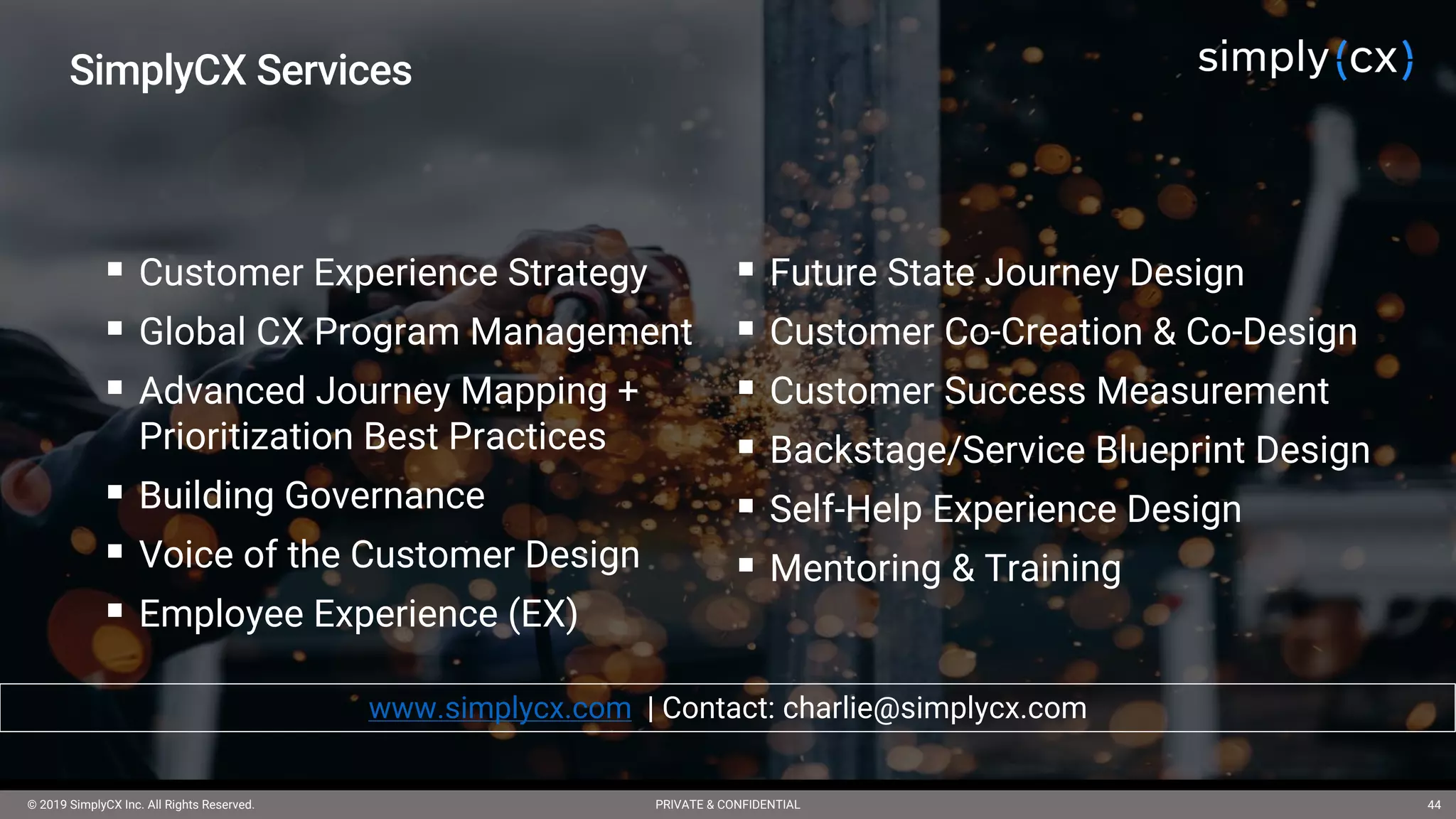 © 2019 SimplyCX Inc. All Rights Reserved. PRIVATE & CONFIDENTIAL© 2019 SimplyCX Inc. All Rights Reserved. PRIVATE & CONFIDENTIAL 44
§ Customer Experience Strategy
§ Global CX Program Management
§ Advanced Journey Mapping +
Prioritization Best Practices
§ Building Governance
§ Voice of the Customer Design
§ Employee Experience (EX)
§ Future State Journey Design
§ Customer Co-Creation & Co-Design
§ Customer Success Measurement
§ Backstage/Service Blueprint Design
§ Self-Help Experience Design
§ Mentoring & Training
SimplyCX Services
www.simplycx.com | Contact: charlie@simplycx.com
 