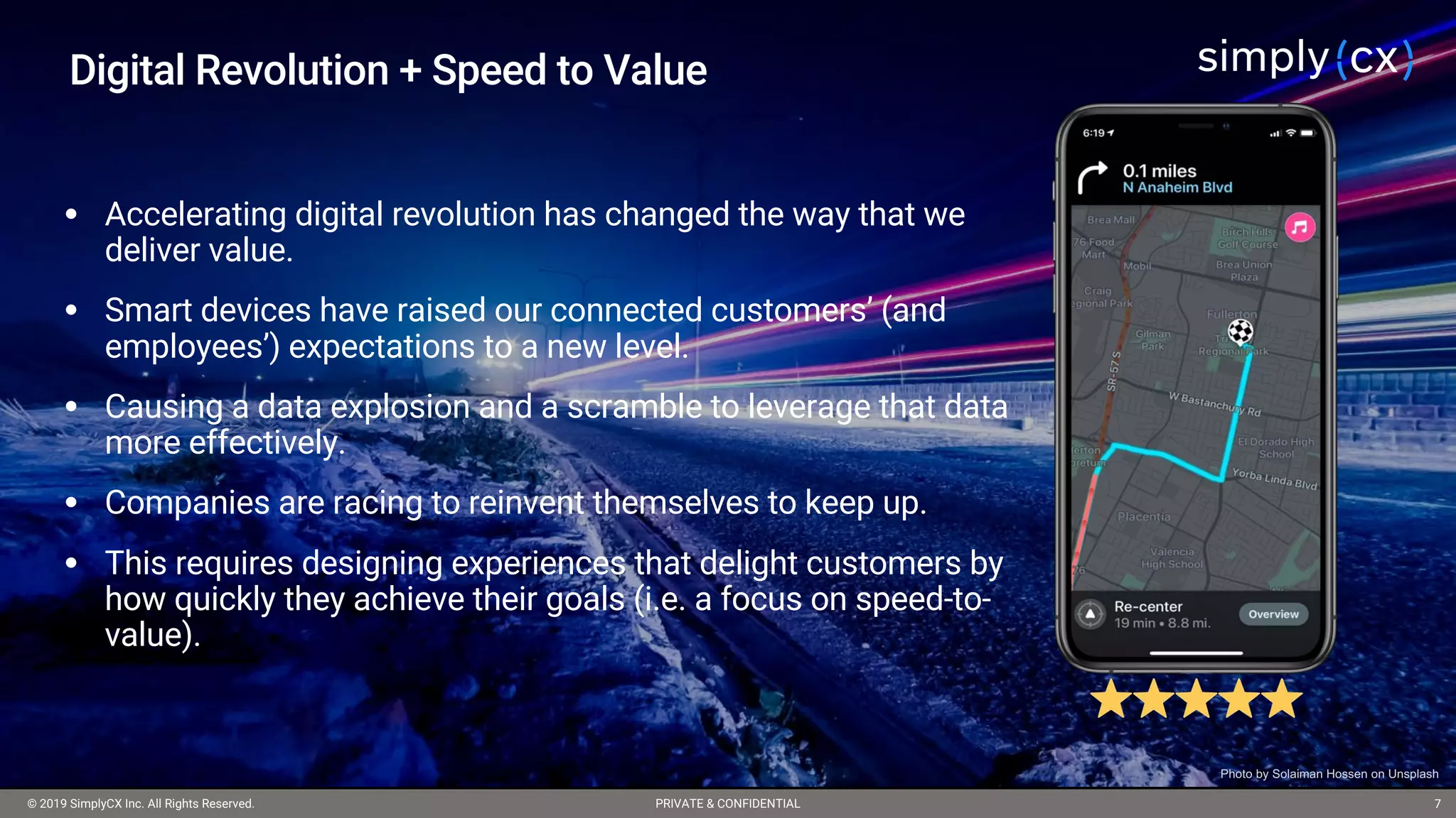 © 2019 SimplyCX Inc. All Rights Reserved. PRIVATE & CONFIDENTIAL© 2019 SimplyCX Inc. All Rights Reserved. PRIVATE & CONFIDENTIAL 7
Digital Revolution + Speed to Value
• Accelerating digital revolution has changed the way that we
deliver value.
• Smart devices have raised our connected customers’ (and
employees’) expectations to a new level.
• Causing a data explosion and a scramble to leverage that data
more effectively.
• Companies are racing to reinvent themselves to keep up.
• This requires designing experiences that delight customers by
how quickly they achieve their goals (i.e. a focus on speed-to-
value).
Photo by Solaiman Hossen on Unsplash
 