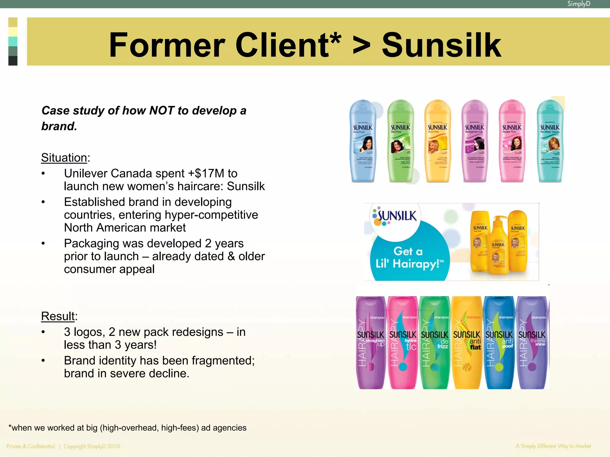 Former Client* > Sunsilk
        Case study of how NOT to develop a
        brand.

        Situation:
        •   Unilever Canada spent +$17M to
            launch new women’s haircare: Sunsilk
        •   Established brand in developing
            countries, entering hyper-competitive
            North American market
        •   Packaging was developed 2 years
            prior to launch – already dated & older
            consumer appeal


        Result:
        •  3 logos, 2 new pack redesigns – in
           less than 3 years!
        •  Brand identity has been fragmented;
           brand in severe decline.



*when we worked at big (high-overhead, high-fees) ad agencies
 