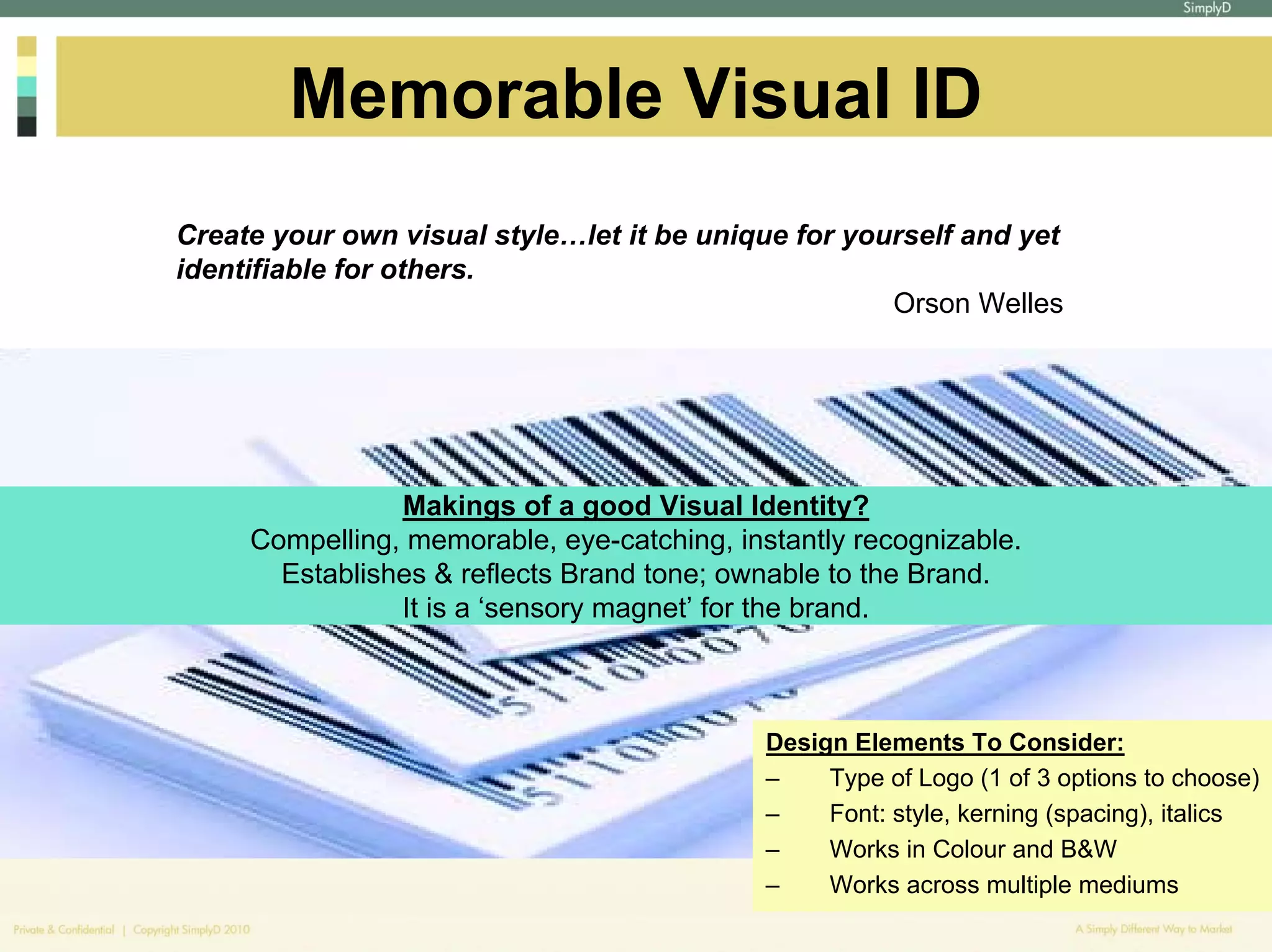 Memorable Visual ID
Create your own visual style…let it be unique for yourself and yet
identifiable for others.
                                                     Orson Welles




                Makings of a good Visual Identity?
     Compelling, memorable, eye-catching, instantly recognizable.
       Establishes & reflects Brand tone; ownable to the Brand.
                It is a ‘sensory magnet’ for the brand.



                                             Design Elements To Consider:
                                             –    Type of Logo (1 of 3 options to choose)
                                             –    Font: style, kerning (spacing), italics
                                             –    Works in Colour and B&W
                                             –    Works across multiple mediums
 