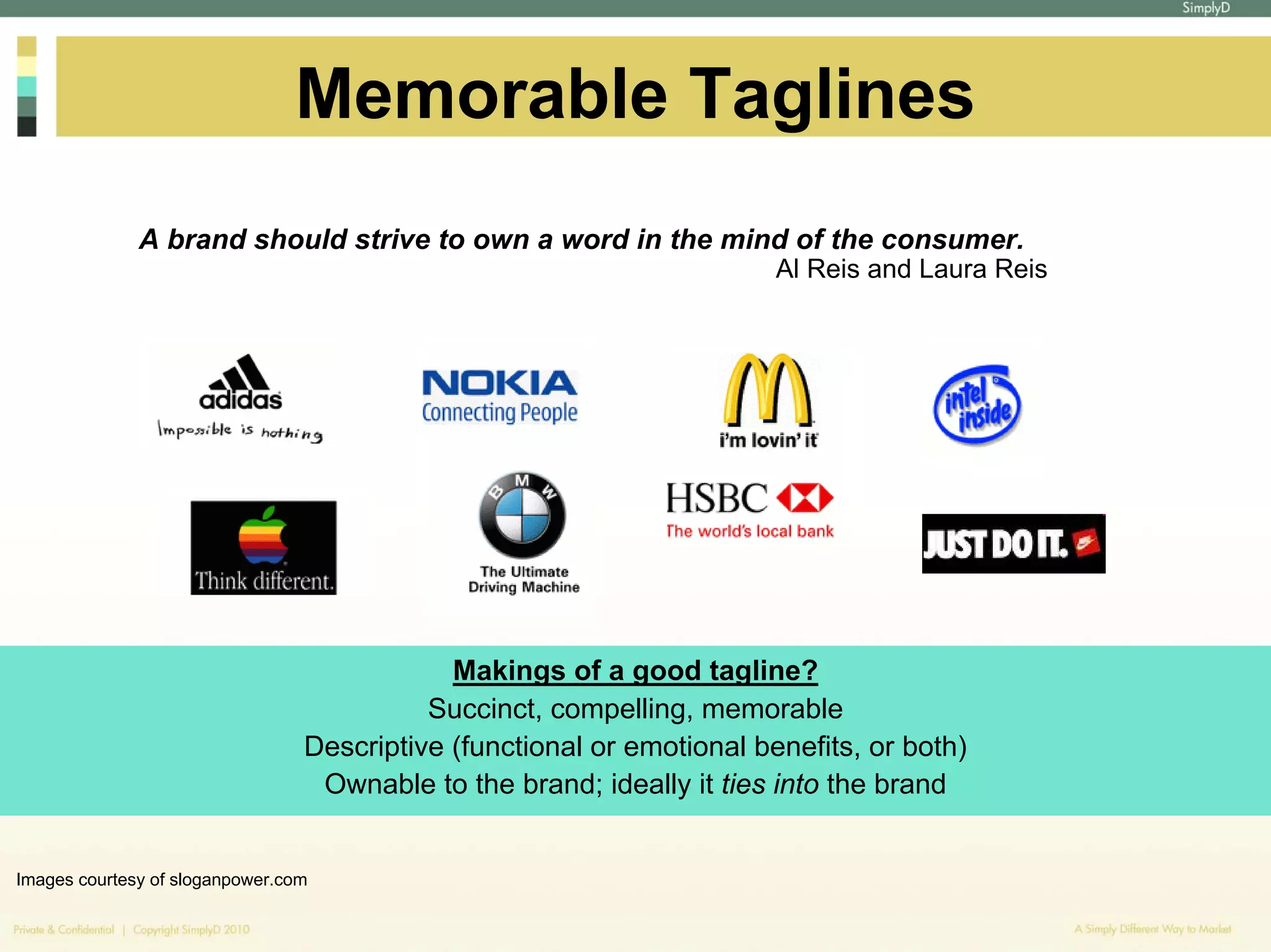 Memorable Taglines
              A brand should strive to own a word in the mind of the consumer.
                                                                        Al Reis and Laura Reis




                                             Makings of a good tagline?
                                           Succinct, compelling, memorable
                                 Descriptive (functional or emotional benefits, or both)
                                  Ownable to the brand; ideally it ties into the brand


Images courtesy of sloganpower.com
 