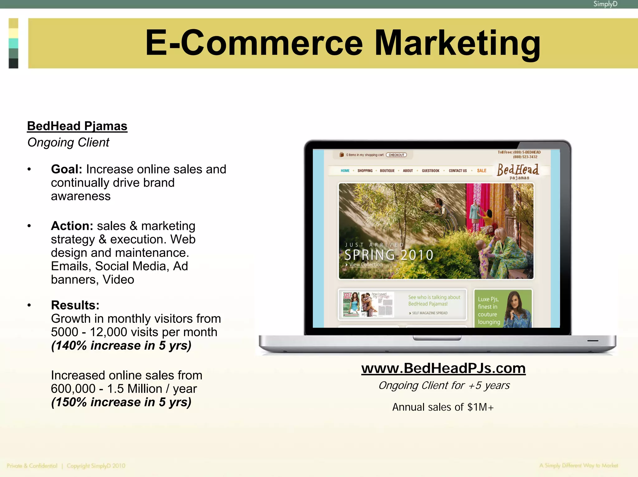E-Commerce Marketing

BedHead Pjamas
Ongoing Client

•   Goal: Increase online sales and
    continually drive brand
    awareness

•   Action: sales & marketing
    strategy & execution. Web
    design and maintenance.
    Emails, Social Media, Ad
    banners, Video

•   Results:
    Growth in monthly visitors from
    5000 - 12,000 visits per month
    (140% increase in 5 yrs)

    Increased online sales from
                                      www.BedHeadPJs.com
    600,000 - 1.5 Million / year       Ongoing Client for +5 years
    (150% increase in 5 yrs)             Annual sales of $1M+
 
