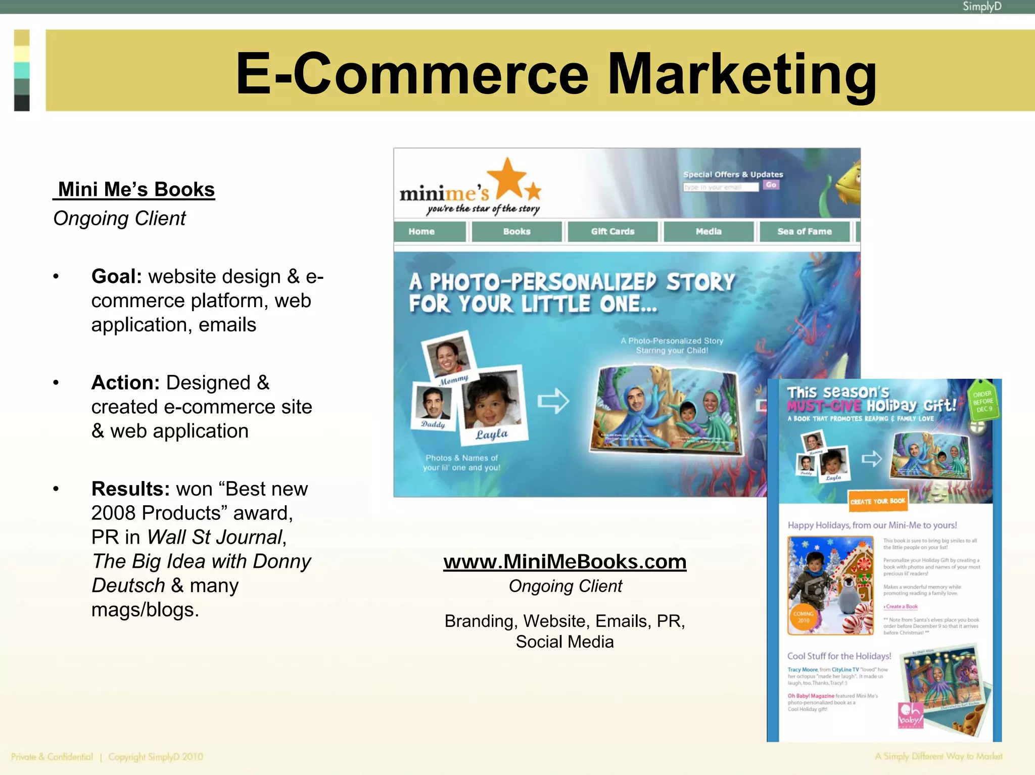 E-Commerce Marketing
Mini Me’s Books
Ongoing Client

•   Goal: website design & e-
    commerce platform, web
    application, emails

•   Action: Designed &
    created e-commerce site
    & web application

•   Results: won “Best new
    2008 Products” award,
    PR in Wall St Journal,
    The Big Idea with Donny     www.MiniMeBooks.com
    Deutsch & many                     Ongoing Client
    mags/blogs.
                                Branding, Website, Emails, PR,
                                        Social Media
 