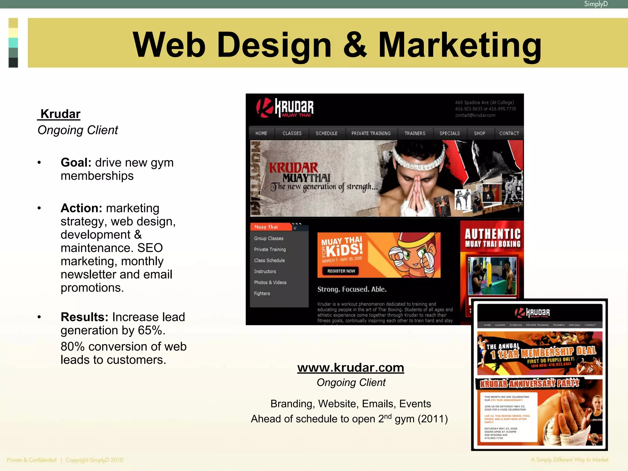 Web Design & Marketing
Krudar
Ongoing Client

•   Goal: drive new gym
    memberships

•   Action: marketing
    strategy, web design,
    development &
    maintenance. SEO
    marketing, monthly
    newsletter and email
    promotions.

•   Results: Increase lead
    generation by 65%.
    80% conversion of web
    leads to customers.
                                      www.krudar.com
                                          Ongoing Client

                                Branding, Website, Emails, Events
                             Ahead of schedule to open 2nd gym (2011)
 