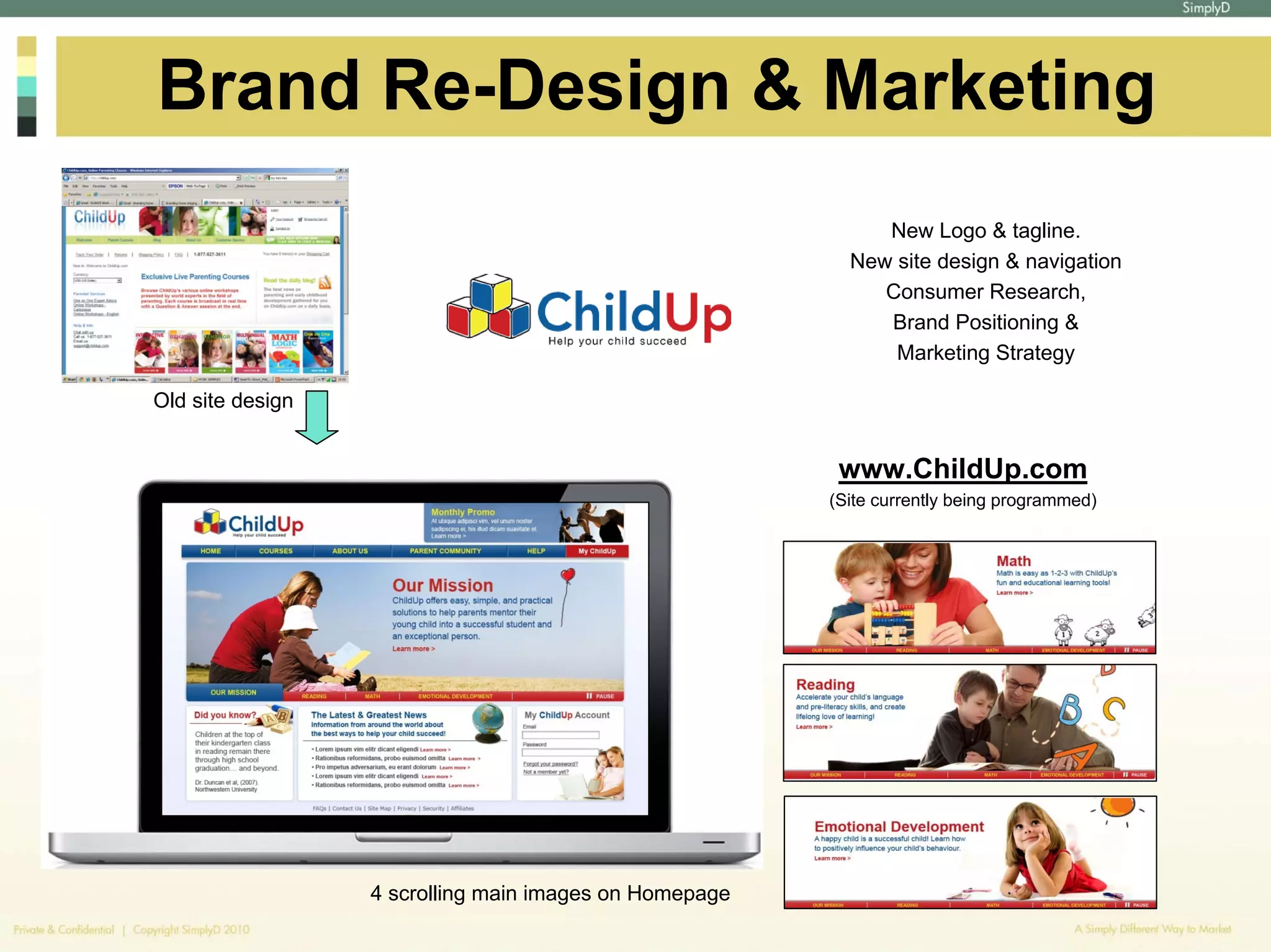 Brand Re-Design & Marketing
                                                             New Logo & tagline.
                                                          New site design & navigation
                                                             Consumer Research,
                                                             Brand Positioning &
                                                              Marketing Strategy

Old site design


                                                         www.ChildUp.com
                                                        (Site currently being programmed)




                  4 scrolling main images on Homepage
 