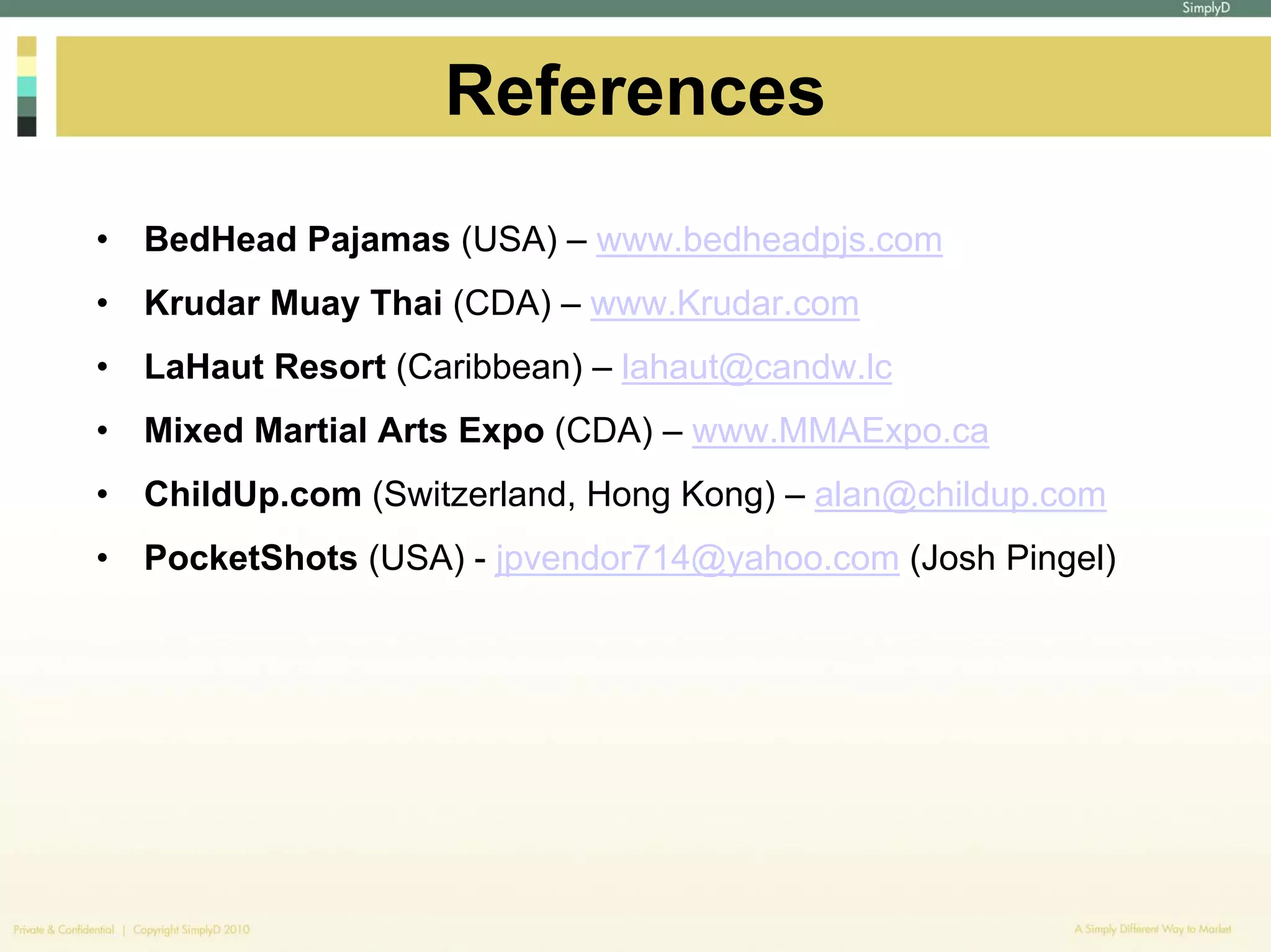 References
•   BedHead Pajamas (USA) – www.bedheadpjs.com
•   Krudar Muay Thai (CDA) – www.Krudar.com
•   LaHaut Resort (Caribbean) – lahaut@candw.lc
•   Mixed Martial Arts Expo (CDA) – www.MMAExpo.ca
•   ChildUp.com (Switzerland, Hong Kong) – alan@childup.com
•   PocketShots (USA) - jpvendor714@yahoo.com (Josh Pingel)
 