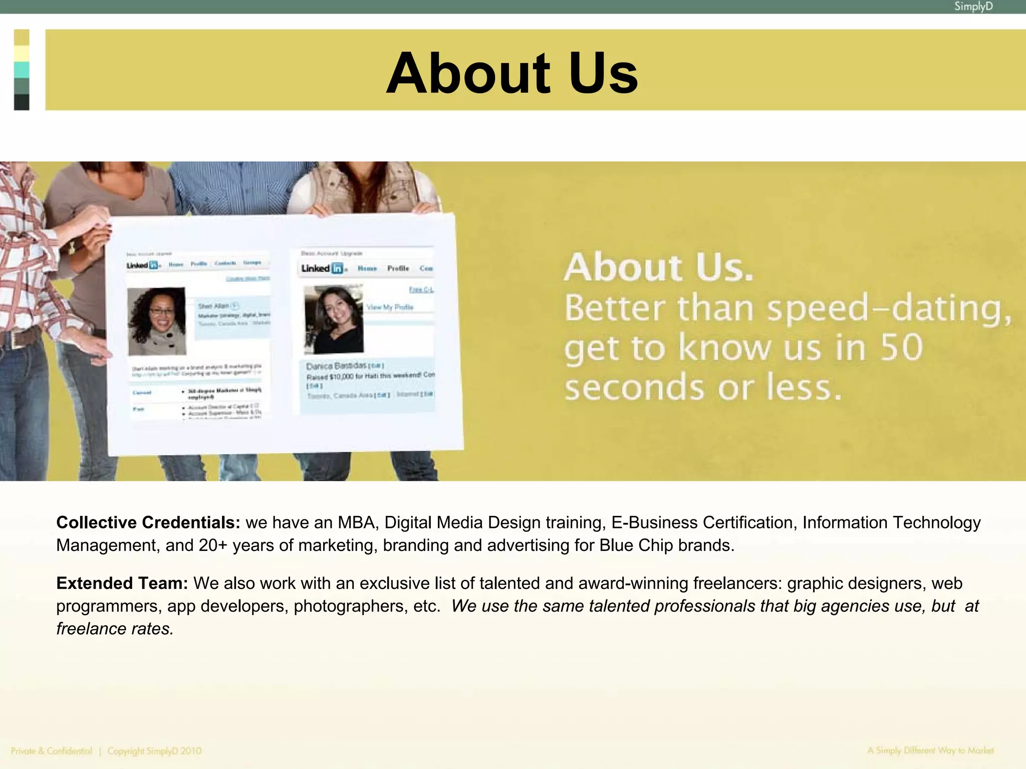 About Us




Collective Credentials: we have an MBA, Digital Media Design training, E-Business Certification, Information Technology
Management, and 20+ years of marketing, branding and advertising for Blue Chip brands.

Extended Team: We also work with an exclusive list of talented and award-winning freelancers: graphic designers, web
programmers, app developers, photographers, etc. We use the same talented professionals that big agencies use, but at
freelance rates.
 