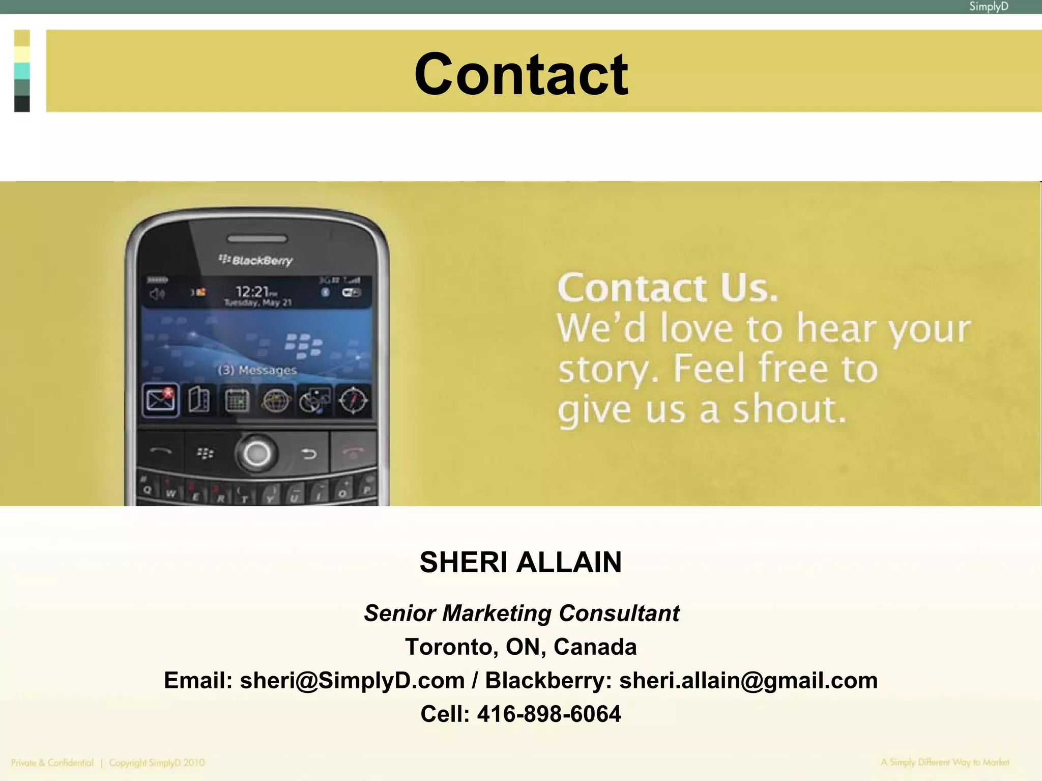 Contact




                     SHERI ALLAIN
                Senior Marketing Consultant
                    Toronto, ON, Canada
Email: sheri@SimplyD.com / Blackberry: sheri.allain@gmail.com
                     Cell: 416-898-6064
 