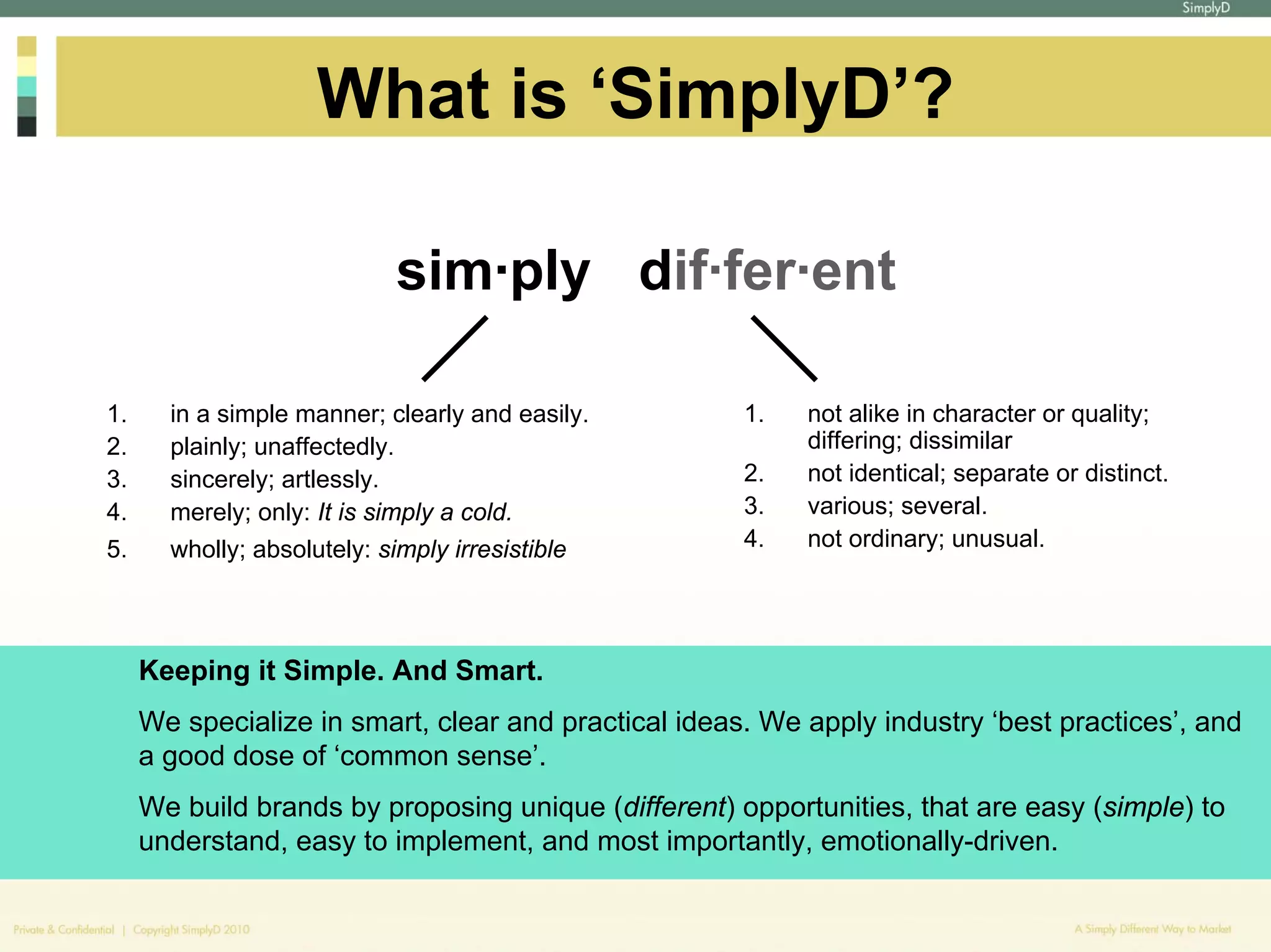 What is ‘SimplyD’?

                             sim·ply dif·fer·ent

1.     in a simple manner; clearly and easily.        1.   not alike in character or quality;
2.     plainly; unaffectedly.                              differing; dissimilar
3.     sincerely; artlessly.                          2.   not identical; separate or distinct.
4.     merely; only: It is simply a cold.             3.   various; several.
5.     wholly; absolutely: simply irresistible        4.   not ordinary; unusual.




     Keeping it Simple. And Smart.
     We specialize in smart, clear and practical ideas. We apply industry ‘best practices’, and
     a good dose of ‘common sense’.
     We build brands by proposing unique (different) opportunities, that are easy (simple) to
     understand, easy to implement, and most importantly, emotionally-driven.
 