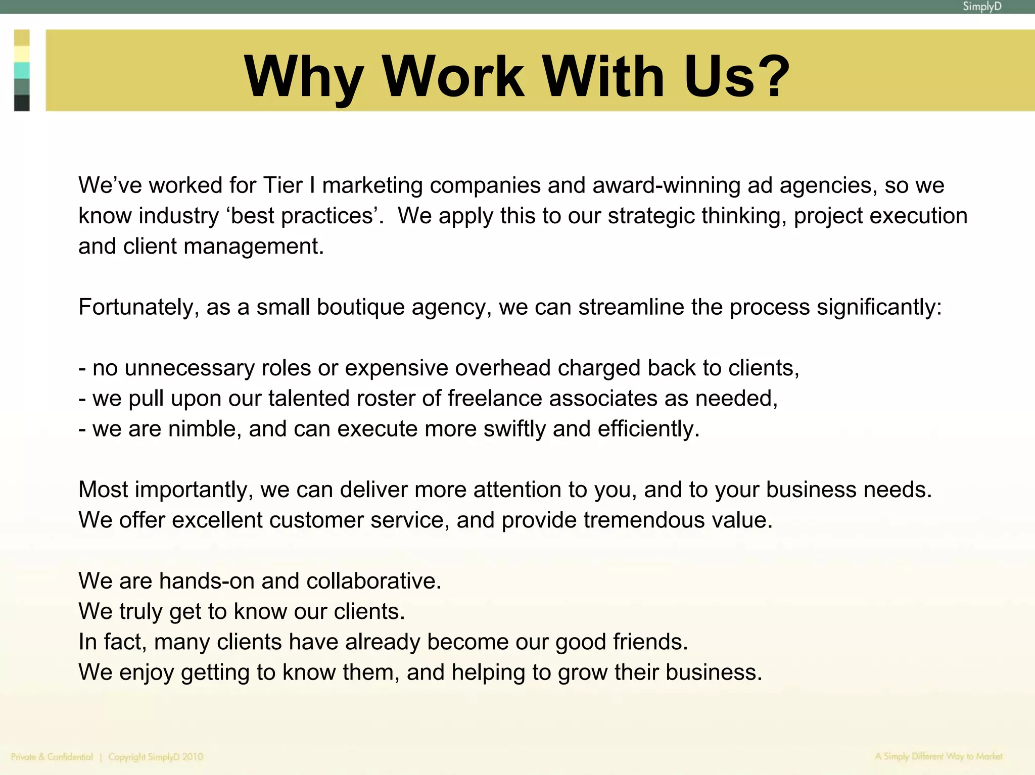 Why Work With Us?
We’ve worked for Tier I marketing companies and award-winning ad agencies, so we
know industry ‘best practices’. We apply this to our strategic thinking, project execution
and client management.

Fortunately, as a small boutique agency, we can streamline the process significantly:

- no unnecessary roles or expensive overhead charged back to clients,
- we pull upon our talented roster of freelance associates as needed,
- we are nimble, and can execute more swiftly and efficiently.

Most importantly, we can deliver more attention to you, and to your business needs.
We offer excellent customer service, and provide tremendous value.

We are hands-on and collaborative.
We truly get to know our clients.
In fact, many clients have already become our good friends.
We enjoy getting to know them, and helping to grow their business.
 
