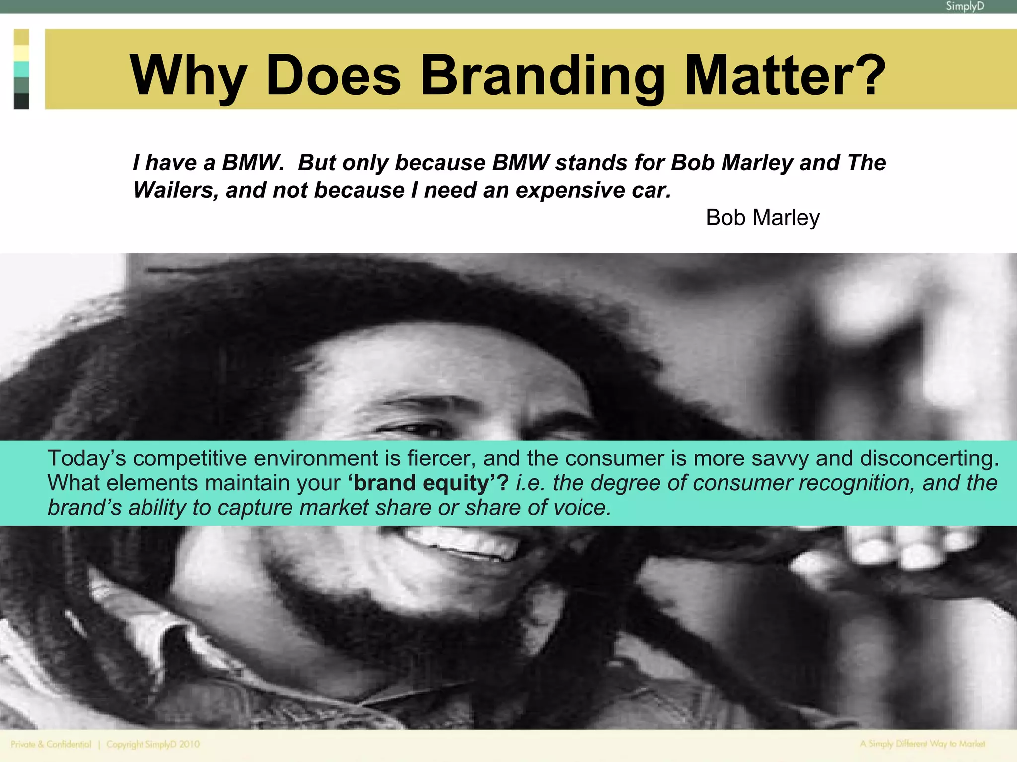 Why Does Branding Matter?
        I have a BMW. But only because BMW stands for Bob Marley and The
        Wailers, and not because I need an expensive car.
                                                          Bob Marley




Today’s competitive environment is fiercer, and the consumer is more savvy and disconcerting.
What elements maintain your ‘brand equity’? i.e. the degree of consumer recognition, and the
brand’s ability to capture market share or share of voice.
 