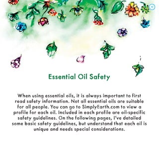 Essential Oil Safety
Essential Oil Safety
When using essential oils, it is always important to first
read safety information. Not all essential oils are suitable
for all people. You can go to SimplyEarth.com to view a
profile for each oil. Included in each profile are oil-specific
safety guidelines. On the following pages, I’ve detailed
some basic safety guidelines, but understand that each oil is
unique and needs special considerations.
11
11
 