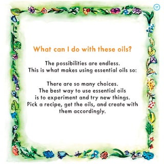 What can I do with these oils?
What can I do with these oils?
The possibilities are endless.
This is what makes using essential oils so:
There are so many choices.
The best way to use essential oils
is to experiment and try new things.
Pick a recipe, get the oils, and create with
them accordingly.
17
17
 