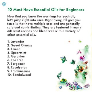 10 Must-Have Essential Oils for Beginners
10 Must-Have Essential Oils for Beginners
Now that you know the warnings for each oil,
let’s jump right into uses. Right away, I’ll give you
ten oils that have multiple uses and are generally
safe and non-irritating. They are featured in many
different recipes and blend well with a variety of
other essential oils.
1. Lavender
2. Sweet Orange
3. Lemon
4. Spearmint
5. Geranium
6. Tea Tree
7. Bergamot
8. Eucalyptus
9. Frankincense
10. Sandalwood
18
18
 